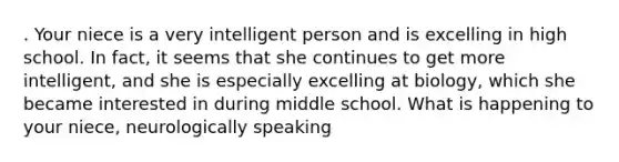 . Your niece is a very intelligent person and is excelling in high school. In fact, it seems that she continues to get more intelligent, and she is especially excelling at biology, which she became interested in during middle school. What is happening to your niece, neurologically speaking