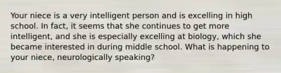 Your niece is a very intelligent person and is excelling in high school. In fact, it seems that she continues to get more intelligent, and she is especially excelling at biology, which she became interested in during middle school. What is happening to your niece, neurologically speaking?