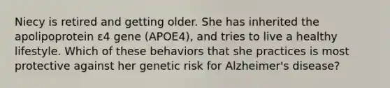 Niecy is retired and getting older. She has inherited the apolipoprotein ɛ4 gene (APOE4), and tries to live a healthy lifestyle. Which of these behaviors that she practices is most protective against her genetic risk for Alzheimer's disease?