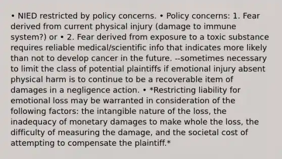 • NIED restricted by policy concerns. • Policy concerns: 1. Fear derived from current physical injury (damage to immune system?) or • 2. Fear derived from exposure to a toxic substance requires reliable medical/scientific info that indicates more likely than not to develop cancer in the future. --sometimes necessary to limit the class of potential plaintiffs if emotional injury absent physical harm is to continue to be a recoverable item of damages in a negligence action. • *Restricting liability for emotional loss may be warranted in consideration of the following factors: the intangible nature of the loss, the inadequacy of monetary damages to make whole the loss, the difficulty of measuring the damage, and the societal cost of attempting to compensate the plaintiff.*