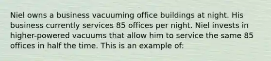 Niel owns a business vacuuming office buildings at night. His business currently services 85 offices per night. Niel invests in higher-powered vacuums that allow him to service the same 85 offices in half the time. This is an example of: