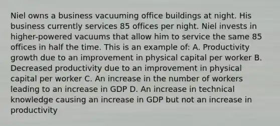 Niel owns a business vacuuming office buildings at night. His business currently services 85 offices per night. Niel invests in higher-powered vacuums that allow him to service the same 85 offices in half the time. This is an example of: A. Productivity growth due to an improvement in physical capital per worker B. Decreased productivity due to an improvement in physical capital per worker C. An increase in the number of workers leading to an increase in GDP D. An increase in technical knowledge causing an increase in GDP but not an increase in productivity