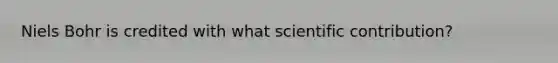 Niels Bohr is credited with what scientific contribution?