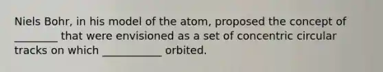 Niels Bohr, in his model of the atom, proposed the concept of ________ that were envisioned as a set of concentric circular tracks on which ___________ orbited.