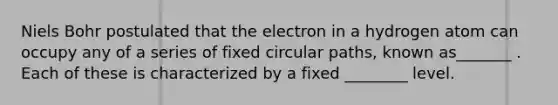 Niels Bohr postulated that the electron in a hydrogen atom can occupy any of a series of fixed circular paths, known as_______ . Each of these is characterized by a fixed ________ level.