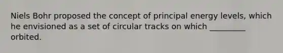 Niels Bohr proposed the concept of principal energy levels, which he envisioned as a set of circular tracks on which _________ orbited.