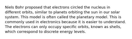 Niels Bohr proposed that electrons circled the nucleus in different orbits, similar to planets orbiting the sun in our solar system. This model is often called the planetary model. This is commonly used in electronics because it is easier to understand. The electrons can only occupy specific orbits, known as shells, which correspond to discrete energy levels.