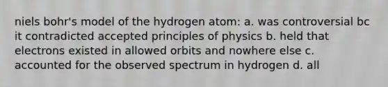 niels bohr's model of the hydrogen atom: a. was controversial bc it contradicted accepted principles of physics b. held that electrons existed in allowed orbits and nowhere else c. accounted for the observed spectrum in hydrogen d. all