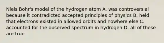 Niels Bohr's model of the hydrogen atom A. was controversial because it contradicted accepted principles of physics B. held that electrons existed in allowed orbits and nowhere else C. accounted for the observed spectrum in hydrogen D. all of these are true