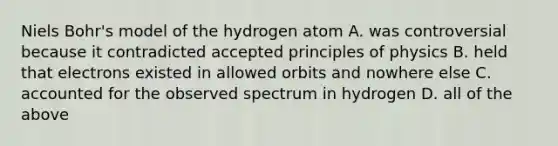 Niels Bohr's model of the hydrogen atom A. was controversial because it contradicted accepted principles of physics B. held that electrons existed in allowed orbits and nowhere else C. accounted for the observed spectrum in hydrogen D. all of the above