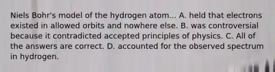 Niels Bohr's model of the hydrogen atom... A. held that electrons existed in allowed orbits and nowhere else. B. was controversial because it contradicted accepted principles of physics. C. All of the answers are correct. D. accounted for the observed spectrum in hydrogen.