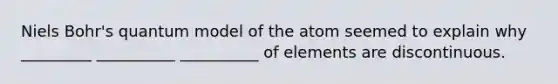 Niels Bohr's quantum model of the atom seemed to explain why _________ __________ __________ of elements are discontinuous.