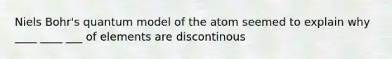 Niels Bohr's quantum model of the atom seemed to explain why ____ ____ ___ of elements are discontinous