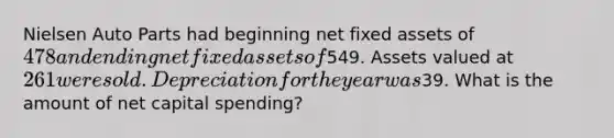 Nielsen Auto Parts had beginning net fixed assets of 478 and ending net fixed assets of549. Assets valued at 261 were sold. Depreciation for the year was39. What is the amount of net capital spending?