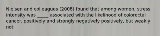 Nielsen and colleagues (2008) found that among women, stress intensity was _____ associated with the likelihood of colorectal cancer. positively and strongly negatively positively, but weakly not