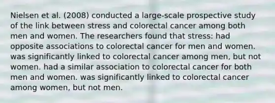 Nielsen et al. (2008) conducted a large-scale prospective study of the link between stress and colorectal cancer among both men and women. The researchers found that stress: had opposite associations to colorectal cancer for men and women. was significantly linked to colorectal cancer among men, but not women. had a similar association to colorectal cancer for both men and women. was significantly linked to colorectal cancer among women, but not men.