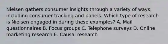 Nielsen gathers consumer insights through a variety of​ ways, including consumer tracking and panels. Which type of research is Nielsen engaged in during these​ examples? A. Mail questionnaires B. Focus groups C. Telephone surveys D. Online marketing research E. Causal research