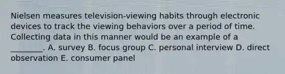 Nielsen measures​ television-viewing habits through electronic devices to track the viewing behaviors over a period of time. Collecting data in this manner would be an example of a​ ________. A. survey B. focus group C. personal interview D. direct observation E. consumer panel