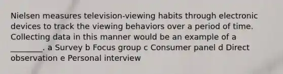 Nielsen measures television-viewing habits through electronic devices to track the viewing behaviors over a period of time. Collecting data in this manner would be an example of a ________. a Survey b Focus group c Consumer panel d Direct observation e Personal interview