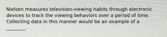 Nielsen measures television-viewing habits through electronic devices to track the viewing behaviors over a period of time. Collecting data in this manner would be an example of a ________.