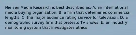 Nielsen Media Research is best described as: A. an international media buying organization. B. a firm that determines commercial lengths. C. the major audience rating service for television. D. a demographic survey firm that pretests TV shows. E. an industry monitoring system that investigates ethics