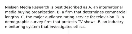 Nielsen Media Research is best described as A. an international media buying organization. B. a firm that determines commercial lengths. C. the major audience rating service for television. D. a demographic survey firm that pretests TV shows .E. an industry monitoring system that investigates ethics.