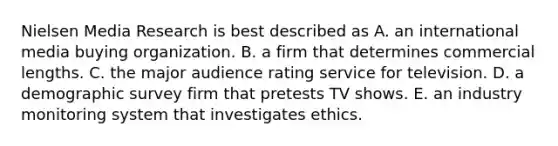 Nielsen Media Research is best described as A. an international media buying organization. B. a firm that determines commercial lengths. C. the major audience rating service for television. D. a demographic survey firm that pretests TV shows. E. an industry monitoring system that investigates ethics.