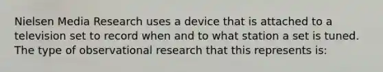 Nielsen Media Research uses a device that is attached to a television set to record when and to what station a set is tuned. The type of observational research that this represents is: