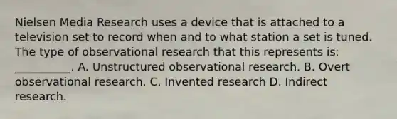 Nielsen Media Research uses a device that is attached to a television set to record when and to what station a set is tuned. The type of observational research that this represents is: __________. A. Unstructured observational research. B. Overt observational research. C. Invented research D. Indirect research.