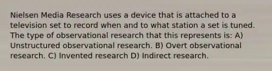 Nielsen Media Research uses a device that is attached to a television set to record when and to what station a set is tuned. The type of observational research that this represents is: A) Unstructured observational research. B) Overt observational research. C) Invented research D) Indirect research.