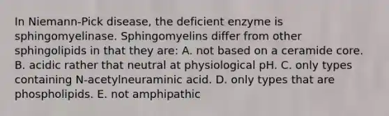 In Niemann-Pick disease, the deficient enzyme is sphingomyelinase. Sphingomyelins differ from other sphingolipids in that they are: A. not based on a ceramide core. B. acidic rather that neutral at physiological pH. C. only types containing N-acetylneuraminic acid. D. only types that are phospholipids. E. not amphipathic