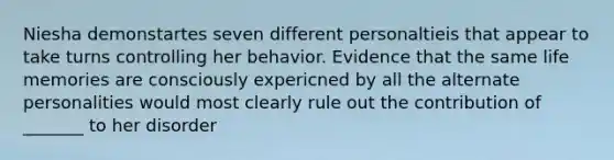 Niesha demonstartes seven different personaltieis that appear to take turns controlling her behavior. Evidence that the same life memories are consciously expericned by all the alternate personalities would most clearly rule out the contribution of _______ to her disorder