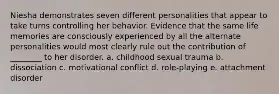 Niesha demonstrates seven different personalities that appear to take turns controlling her behavior. Evidence that the same life memories are consciously experienced by all the alternate personalities would most clearly rule out the contribution of ________ to her disorder. a. childhood sexual trauma b. dissociation c. motivational conflict d. role-playing e. attachment disorder