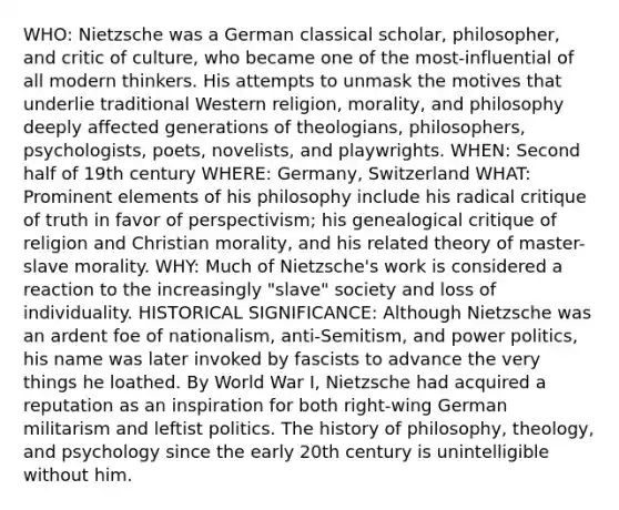 WHO: Nietzsche was a German classical scholar, philosopher, and critic of culture, who became one of the most-influential of all modern thinkers. His attempts to unmask the motives that underlie traditional Western religion, morality, and philosophy deeply affected generations of theologians, philosophers, psychologists, poets, novelists, and playwrights. WHEN: Second half of 19th century WHERE: Germany, Switzerland WHAT: Prominent elements of his philosophy include his radical critique of truth in favor of perspectivism; his genealogical critique of religion and Christian morality, and his related theory of master-slave morality. WHY: Much of Nietzsche's work is considered a reaction to the increasingly "slave" society and loss of individuality. HISTORICAL SIGNIFICANCE: Although Nietzsche was an ardent foe of nationalism, anti-Semitism, and power politics, his name was later invoked by fascists to advance the very things he loathed. By World War I, Nietzsche had acquired a reputation as an inspiration for both right-wing German militarism and leftist politics. The history of philosophy, theology, and psychology since the early 20th century is unintelligible without him.