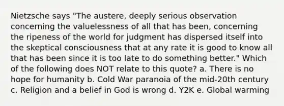 Nietzsche says "The austere, deeply serious observation concerning the valuelessness of all that has been, concerning the ripeness of the world for judgment has dispersed itself into the skeptical consciousness that at any rate it is good to know all that has been since it is too late to do something better." Which of the following does NOT relate to this quote? a. There is no hope for humanity b. Cold War paranoia of the mid-20th century c. Religion and a belief in God is wrong d. Y2K e. Global warming