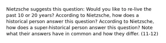 Nietzsche suggests this question: Would you like to re-live the past 10 or 20 years? According to Nietzsche, how does a historical person answer this question? According to Nietzsche, how does a super-historical person answer this question? Note what their answers have in common and how they differ. (11-12)