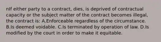 nIf either party to a contract, dies, is deprived of contractual capacity or the subject matter of the contract becomes illegal, the contract is: A.Enforceable regardless of the circumstance. B.Is deemed voidable. C.Is terminated by operation of law. D.Is modified by the court in order to make it equitable.