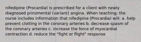 nifedipine (Procardia) is prescribed for a client with newly diagnosed prinzmental (variant) angina. When teaching; the nurse includes information that nifedipine (Procardia) will: a. help prevent clotting in the coronary arteries b. decrease spasm of the coronary arteries c. increase the force of myocardial contraction d. reduce the "fight or flight" response