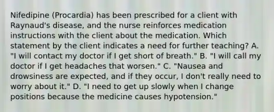 Nifedipine (Procardia) has been prescribed for a client with Raynaud's disease, and the nurse reinforces medication instructions with the client about the medication. Which statement by the client indicates a need for further teaching? A. "I will contact my doctor if I get short of breath." B. "I will call my doctor if I get headaches that worsen." C. "Nausea and drowsiness are expected, and if they occur, I don't really need to worry about it." D. "I need to get up slowly when I change positions because the medicine causes hypotension."