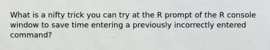 What is a nifty trick you can try at the R prompt of the R console window to save time entering a previously incorrectly entered command?