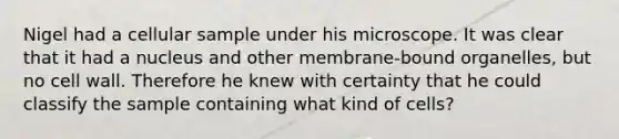 Nigel had a cellular sample under his microscope. It was clear that it had a nucleus and other membrane-bound organelles, but no cell wall. Therefore he knew with certainty that he could classify the sample containing what kind of cells?