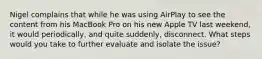 Nigel complains that while he was using AirPlay to see the content from his MacBook Pro on his new Apple TV last weekend, it would periodically, and quite suddenly, disconnect. What steps would you take to further evaluate and isolate the issue?