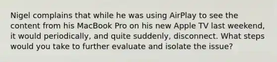 Nigel complains that while he was using AirPlay to see the content from his MacBook Pro on his new Apple TV last weekend, it would periodically, and quite suddenly, disconnect. What steps would you take to further evaluate and isolate the issue?