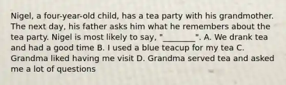 Nigel, a four-year-old child, has a tea party with his grandmother. The next day, his father asks him what he remembers about the tea party. Nigel is most likely to say, "________". A. We drank tea and had a good time B. I used a blue teacup for my tea C. Grandma liked having me visit D. Grandma served tea and asked me a lot of questions