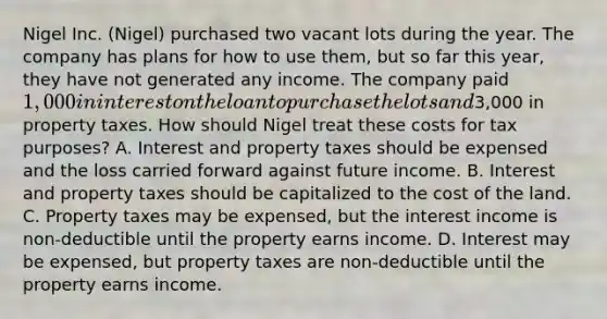 Nigel Inc. (Nigel) purchased two vacant lots during the year. The company has plans for how to use them, but so far this year, they have not generated any income. The company paid 1,000 in interest on the loan to purchase the lots and3,000 in property taxes. How should Nigel treat these costs for tax purposes? A. Interest and property taxes should be expensed and the loss carried forward against future income. B. Interest and property taxes should be capitalized to the cost of the land. C. Property taxes may be expensed, but the interest income is non-deductible until the property earns income. D. Interest may be expensed, but property taxes are non-deductible until the property earns income.