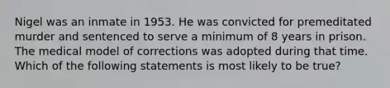 Nigel was an inmate in 1953. He was convicted for premeditated murder and sentenced to serve a minimum of 8 years in prison. The medical model of corrections was adopted during that time. Which of the following statements is most likely to be true?