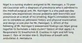 Nigel is a nursing student assigned to Mr. Hannigan, a 72-year- old Caucasian with a diagnosis of pneumonia who is admitted to the medical-surgical unit. Mr. Hannigan is a one-pack-per-day smoker who experiences chronic problems with bronchitis and pneumonia as a result of his smoking. Nigel's immediate tasks are to complete an admission history and physical examination and design a care plan for Mr. Hannigan. 1. Which of the following of Mr. Hannigan's assessment findings can Nigel group together to formulate a data cluster? (Select all that apply.) A. Respirations 32 breaths/min B. Crackles in right and left lung bases C. Pain at incision site D. Shortness of breath with ambulation E. Hematuria