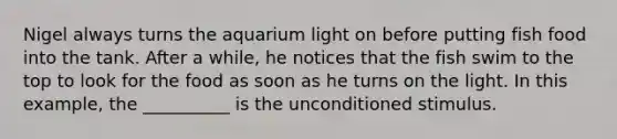 Nigel always turns the aquarium light on before putting fish food into the tank. After a while, he notices that the fish swim to the top to look for the food as soon as he turns on the light. In this example, the __________ is the unconditioned stimulus.