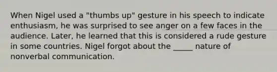 When Nigel used a "thumbs up" gesture in his speech to indicate enthusiasm, he was surprised to see anger on a few faces in the audience. Later, he learned that this is considered a rude gesture in some countries. Nigel forgot about the _____ nature of nonverbal communication.