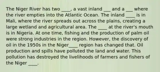 The Niger River has two ____, a vast inland ___ and a ___ where the river empties into the Atlantic Ocean. The inland ____ is in Mali, where the river spreads out across the plains, creating a large wetland and agricultural area. The ____ at the river's mouth is in Nigeria. At one time, fishing and the production of palm oil were strong industries in the region. However, the discovery of oil in the 1950s in the Niger____ region has changed that. Oil production and spills have polluted the land and water. This pollution has destroyed the livelihoods of farmers and fishers of the Niger ____.